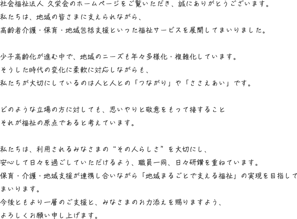 社会福祉法人 久栄会のホームページをご覧いただき、誠にありがとうございます。
                                私たちは、地域の皆さまに支えられながら、
                                高齢者介護・保育・地域包括支援といった福祉サービスを展開してまいりました。
    
                                少子高齢化が進む中で、地域のニーズも年々多様化・複雑化しています。
                                そうした時代の変化に柔軟に対応しながらも、
                                私たちが大切にしているのは「人と人とのつながり」です。
    
                                どのような立場の方に対しても、思いやりと敬意をもって接すること
                                それが福祉の原点であると考えています。
    
                                私たちは、利用される方々の“その人らしさ”を大切にし、
                                安心して日々を過ごしていただけるよう、職員一同、日々研鑽を重ねています。
                                保育・介護・地域支援が連携し合いながら「地域まるごとで支える福祉」の実現を目指し、
                                これからも地域に貢献してまいります。